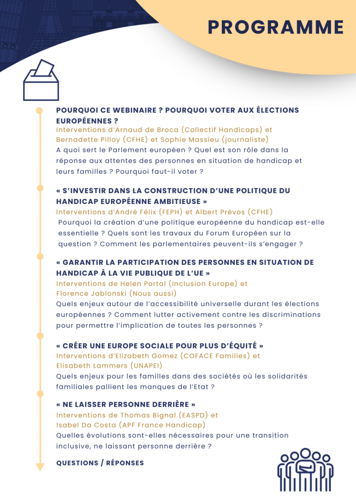 Programme 1) Pourquoi ce Webinaire ? Pourquoi voter aux élections européennes ? A quoi sert le Parlement européen ? Quel est son rôle dans la réponse aux attentes des personnes en situation de handicap et leurs familles ? Pourquoi faut-il voter ? - Interventions d'Arnaud de Broca, Bernadette Pilloy et Sophie Massieu 2) “S’investir dans la construction d’une politique du handicap européenne ambitieuse” : Pourquoi la création d’une politique européenne du handicap est-elle essentielle ? Quels sont les travaux du Forum Européen sur la question ? Comment les parlementaires peuvent-ils s’engager ? - Interventions d'André Félix et Albert Prévos 3) « Garantir la participation des personnes en situation de handicap à la vie publique de l’UE » : Quels enjeux autour de l’accessibilité universelle durant les élections européennes ? Comment lutter activement contre les discriminations pour permettre l’implication de toutes les personnes ? - Interventions de Helen Portal et Florence Jablonski 4) « Créer une Europe sociale pour plus d’équité » : Quels enjeux pour les familles dans des sociétés où les solidarités familiales pallient les manques de l’Etat ? - Interventions d'Elizabeth Gomez et Elisabeth Lammers 5) « Ne laisser personne derrière » : Quelles évolutions sont-elles nécessaires pour une transition inclusive, ne laissant personne derrière ? - Interventions de Thomas Bignal et Isabel Da Costa 6) Questions réponses