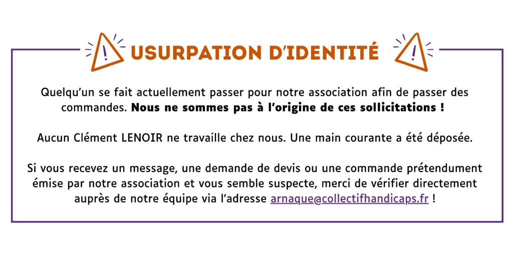 Attention : usurpation d’identitéQuelqu’un se fait actuellement passer pour notre association afin de passer des commandes. Nous ne sommes pas à l’origine de ces sollicitations !Aucun Clément LENOIR ne travaille chez nous. Une main courante a été déposée.Si vous recevez un message, une demande de devis ou une commande prétendument émise par notre association et vous semble suspecte, merci de vérifier directement auprès de notre équipe via l’adresse arnaque@collectifhandicaps.fr !